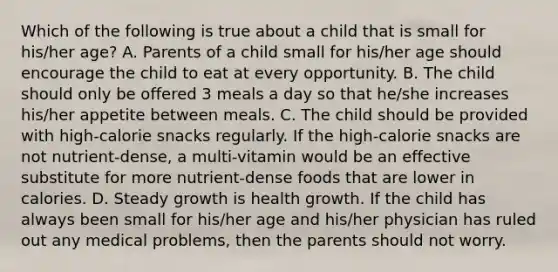 Which of the following is true about a child that is small for his/her age? A. Parents of a child small for his/her age should encourage the child to eat at every opportunity. B. The child should only be offered 3 meals a day so that he/she increases his/her appetite between meals. C. The child should be provided with high-calorie snacks regularly. If the high-calorie snacks are not nutrient-dense, a multi-vitamin would be an effective substitute for more nutrient-dense foods that are lower in calories. D. Steady growth is health growth. If the child has always been small for his/her age and his/her physician has ruled out any medical problems, then the parents should not worry.