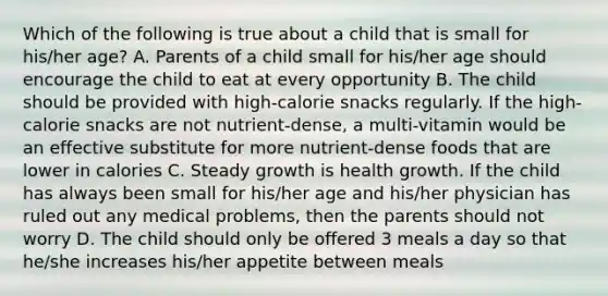 Which of the following is true about a child that is small for his/her age? A. Parents of a child small for his/her age should encourage the child to eat at every opportunity B. The child should be provided with high-calorie snacks regularly. If the high-calorie snacks are not nutrient-dense, a multi-vitamin would be an effective substitute for more nutrient-dense foods that are lower in calories C. Steady growth is health growth. If the child has always been small for his/her age and his/her physician has ruled out any medical problems, then the parents should not worry D. The child should only be offered 3 meals a day so that he/she increases his/her appetite between meals