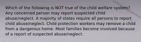 Which of the following is NOT true of the child welfare system? Any concerned person may report suspected child abuse/neglect. A majority of states require all persons to report child abuse/neglect. Child protection workers may remove a child from a dangerous home. Most families become involved because of a report of suspected abuse/neglect.