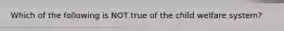 Which of the following is NOT true of the child welfare system?