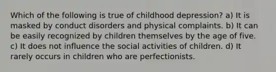 Which of the following is true of childhood depression? a) It is masked by conduct disorders and physical complaints. b) It can be easily recognized by children themselves by the age of five. c) It does not influence the social activities of children. d) It rarely occurs in children who are perfectionists.