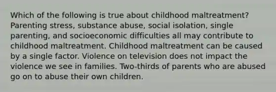 Which of the following is true about childhood maltreatment? Parenting stress, substance abuse, social isolation, single parenting, and socioeconomic difficulties all may contribute to childhood maltreatment. Childhood maltreatment can be caused by a single factor. Violence on television does not impact the violence we see in families. Two-thirds of parents who are abused go on to abuse their own children.