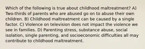 Which of the following is true about childhood maltreatment? A) Two-thirds of parents who are abused go on to abuse their own children. B) Childhood maltreatment can be caused by a single factor. C) Violence on television does not impact the violence we see in families. D) Parenting stress, substance abuse, social isolation, single parenting, and socioeconomic difficulties all may contribute to childhood maltreatment.