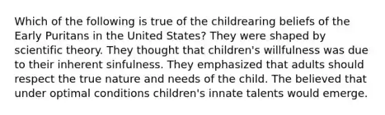 Which of the following is true of the childrearing beliefs of the Early Puritans in the United States? They were shaped by scientific theory. They thought that children's willfulness was due to their inherent sinfulness. They emphasized that adults should respect the true nature and needs of the child. The believed that under optimal conditions children's innate talents would emerge.