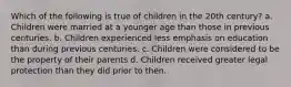 Which of the following is true of children in the 20th century? a. Children were married at a younger age than those in previous centuries. b. Children experienced less emphasis on education than during previous centuries. c. Children were considered to be the property of their parents d. Children received greater legal protection than they did prior to then.