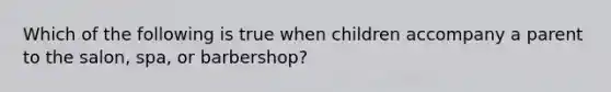 Which of the following is true when children accompany a parent to the salon, spa, or barbershop?