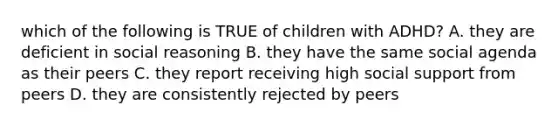 which of the following is TRUE of children with ADHD? A. they are deficient in social reasoning B. they have the same social agenda as their peers C. they report receiving high social support from peers D. they are consistently rejected by peers