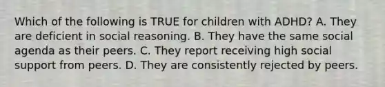 Which of the following is TRUE for children with ADHD? A. They are deficient in social reasoning. B. They have the same social agenda as their peers. C. They report receiving high social support from peers. D. They are consistently rejected by peers.