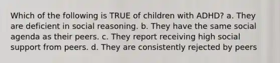 Which of the following is TRUE of children with ADHD? a. They are deficient in social reasoning. b. They have the same social agenda as their peers. c. They report receiving high social support from peers. d. They are consistently rejected by peers