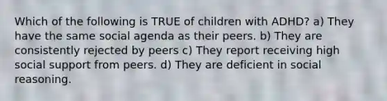 Which of the following is TRUE of children with ADHD? a) They have the same social agenda as their peers. b) They are consistently rejected by peers c) They report receiving high social support from peers. d) They are deficient in social reasoning.