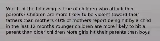 Which of the following is true of children who attack their parents? Children are more likely to be violent toward their fathers than mothers 40% of mothers report being hit by a child in the last 12 months Younger children are more likely to hit a parent than older children More girls hit their parents than boys