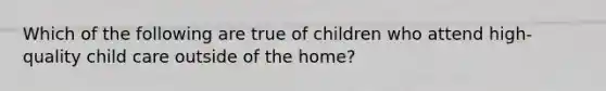 Which of the following are true of children who attend high-quality child care outside of the home?