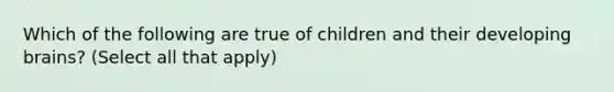 Which of the following are true of children and their developing brains? (Select all that apply)