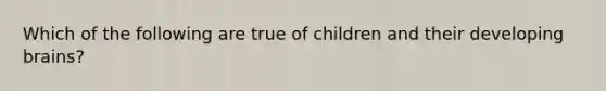 Which of the following are true of children and their developing brains?