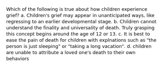 Which of the following is true about how children experience grief? a. Children's grief may appear in unanticipated ways, like regressing to an earlier developmental stage. b. Children cannot understand the finality and universality of death. Truly grasping this concept begins around the age of 12 or 13. c. It is best to ease the pain of death for children with explnations such as "the person is just sleeping" or "taking a long vacation". d. children are unable to attribute a loved one's death to their own behaviors