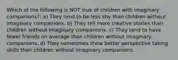 Which of the following is NOT true of children with imaginary companions?: a) They tend to be less shy than children without imaginary companions. b) They tell more creative stories than children without imaginary companions. c) They tend to have fewer friends on average than children without imaginary companions. d) They sometimes show better perspective taking skills than children without imaginary companions.