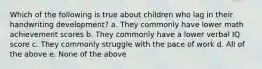 Which of the following is true about children who lag in their handwriting development? a. They commonly have lower math achievement scores b. They commonly have a lower verbal IQ score c. They commonly struggle with the pace of work d. All of the above e. None of the above