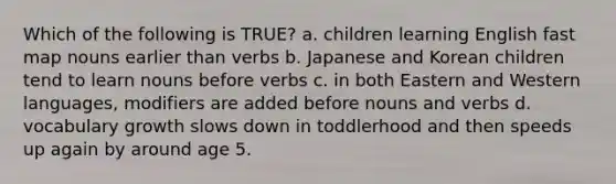 Which of the following is TRUE? a. children learning English fast map nouns earlier than verbs b. Japanese and Korean children tend to learn nouns before verbs c. in both Eastern and Western languages, modifiers are added before nouns and verbs d. vocabulary growth slows down in toddlerhood and then speeds up again by around age 5.