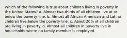 Which of the following is true about children living in poverty in the United States? a. Almost two-thirds of all children live at or below the poverty line. b. Almost all African American and Latino children live below the poverty line. c. About 20% of all children are living in poverty. d. Almost all children in poverty live in households where no family member is employed.