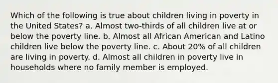 Which of the following is true about children living in poverty in the United States? a. Almost two-thirds of all children live at or below the poverty line. b. Almost all African American and Latino children live below the poverty line. c. About 20% of all children are living in poverty. d. Almost all children in poverty live in households where no family member is employed.