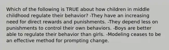 Which of the following is TRUE about how children in middle childhood regulate their behavior? -They have an increasing need for direct rewards and punishments. -They depend less on punishments to control their own behaviors. -Boys are better able to regulate their behavior than girls. -Modeling ceases to be an effective method for prompting change.