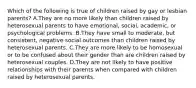 Which of the following is true of children raised by gay or lesbian parents? A.They are no more likely than children raised by heterosexual parents to have emotional, social, academic, or psychological problems. B.They have small to moderate, but consistent, negative social outcomes than children raised by heterosexual parents. C.They are more likely to be homosexual or to be confused about their gender than are children raised by heterosexual couples. D.They are not likely to have positive relationships with their parents when compared with children raised by heterosexual parents.