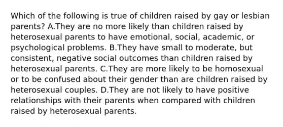 Which of the following is true of children raised by gay or lesbian parents? A.They are no more likely than children raised by heterosexual parents to have emotional, social, academic, or psychological problems. B.They have small to moderate, but consistent, negative social outcomes than children raised by heterosexual parents. C.They are more likely to be homosexual or to be confused about their gender than are children raised by heterosexual couples. D.They are not likely to have positive relationships with their parents when compared with children raised by heterosexual parents.