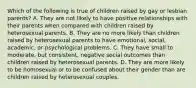 Which of the following is true of children raised by gay or lesbian parents? A. They are not likely to have positive relationships with their parents when compared with children raised by heterosexual parents. B. They are no more likely than children raised by heterosexual parents to have emotional, social, academic, or psychological problems. C. They have small to moderate, but consistent, negative social outcomes than children raised by heterosexual parents. D. They are more likely to be homosexual or to be confused about their gender than are children raised by heterosexual couples.