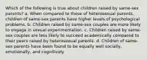 Which of the following is true about children raised by same-sex parents? a. When compared to those of heterosexual parents, children of same-sex parents have higher levels of psychological problems. b. Children raised by same-sex couples are more likely to engage in sexual experimentation. c. Children raised by same-sex couples are less likely to succeed academically compared to their peers raised by heterosexual parents. d. Children of same-sex parents have been found to be equally well socially, emotionally, and cognitively