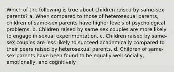 Which of the following is true about children raised by same-sex parents? a. When compared to those of heterosexual parents, children of same-sex parents have higher levels of psychological problems. b. Children raised by same-sex couples are more likely to engage in sexual experimentation. c. Children raised by same-sex couples are less likely to succeed academically compared to their peers raised by heterosexual parents. d. Children of same-sex parents have been found to be equally well socially, emotionally, and cognitively