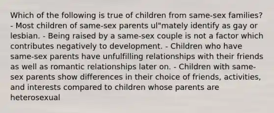 Which of the following is true of children from same-sex families? - Most children of same-sex parents ul"mately identify as gay or lesbian. - Being raised by a same-sex couple is not a factor which contributes negatively to development. - Children who have same-sex parents have unfulfilling relationships with their friends as well as romantic relationships later on. - Children with same-sex parents show differences in their choice of friends, activities, and interests compared to children whose parents are heterosexual