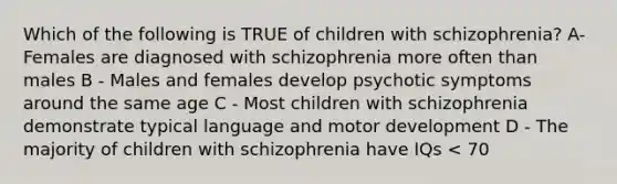 Which of the following is TRUE of children with schizophrenia? A- Females are diagnosed with schizophrenia more often than males B - Males and females develop psychotic symptoms around the same age C - Most children with schizophrenia demonstrate typical language and motor development D - The majority of children with schizophrenia have IQs < 70