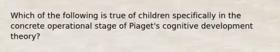 Which of the following is true of children specifically in the concrete operational stage of Piaget's cognitive development theory?