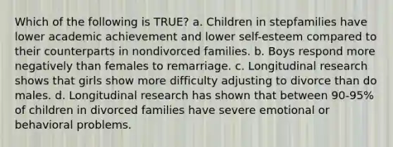 Which of the following is TRUE? a. Children in stepfamilies have lower academic achievement and lower self-esteem compared to their counterparts in nondivorced families. b. Boys respond more negatively than females to remarriage. c. Longitudinal research shows that girls show more difficulty adjusting to divorce than do males. d. Longitudinal research has shown that between 90-95% of children in divorced families have severe emotional or behavioral problems.