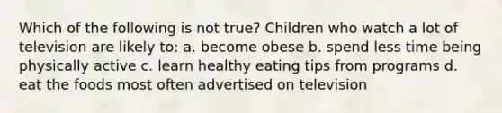 Which of the following is not true? Children who watch a lot of television are likely to: a. become obese b. spend less time being physically active c. learn healthy eating tips from programs d. eat the foods most often advertised on television