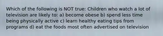 Which of the following is NOT true: Children who watch a lot of television are likely to: a) become obese b) spend less time being physically active c) learn healthy eating tips from programs d) eat the foods most often advertised on television