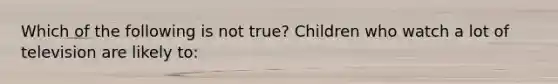 Which of the following is not true? Children who watch a lot of television are likely to: