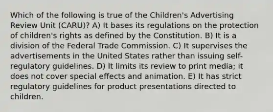 Which of the following is true of the Children's Advertising Review Unit (CARU)? A) It bases its regulations on the protection of children's rights as defined by the Constitution. B) It is a division of the Federal Trade Commission. C) It supervises the advertisements in the United States rather than issuing self-regulatory guidelines. D) It limits its review to print media; it does not cover special effects and animation. E) It has strict regulatory guidelines for product presentations directed to children.