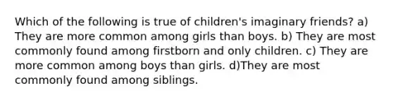 Which of the following is true of children's imaginary friends? a) They are more common among girls than boys. b) They are most commonly found among firstborn and only children. c) They are more common among boys than girls. d)They are most commonly found among siblings.