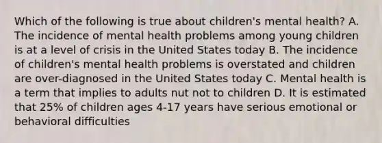 Which of the following is true about children's mental health? A. The incidence of mental health problems among young children is at a level of crisis in the United States today B. The incidence of children's mental health problems is overstated and children are over-diagnosed in the United States today C. Mental health is a term that implies to adults nut not to children D. It is estimated that 25% of children ages 4-17 years have serious emotional or behavioral difficulties