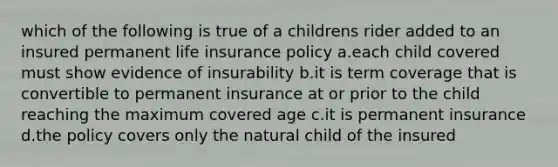 which of the following is true of a childrens rider added to an insured permanent life insurance policy a.each child covered must show evidence of insurability b.it is term coverage that is convertible to permanent insurance at or prior to the child reaching the maximum covered age c.it is permanent insurance d.the policy covers only the natural child of the insured