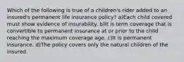 Which of the following is true of a children's rider added to an insured's permanent life insurance policy? a)Each child covered must show evidence of insurability. b)It is term coverage that is convertible to permanent insurance at or prior to the child reaching the maximum coverage age. c)It is permanent insurance. d)The policy covers only the natural children of the insured.