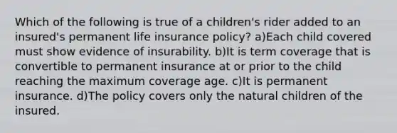 Which of the following is true of a children's rider added to an insured's permanent life insurance policy? a)Each child covered must show evidence of insurability. b)It is term coverage that is convertible to permanent insurance at or prior to the child reaching the maximum coverage age. c)It is permanent insurance. d)The policy covers only the natural children of the insured.