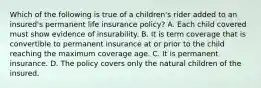 Which of the following is true of a children's rider added to an insured's permanent life insurance policy? A. Each child covered must show evidence of insurability. B. It is term coverage that is convertible to permanent insurance at or prior to the child reaching the maximum coverage age. C. It is permanent insurance. D. The policy covers only the natural children of the insured.