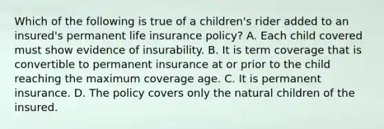 Which of the following is true of a children's rider added to an insured's permanent life insurance policy? A. Each child covered must show evidence of insurability. B. It is term coverage that is convertible to permanent insurance at or prior to the child reaching the maximum coverage age. C. It is permanent insurance. D. The policy covers only the natural children of the insured.