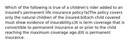 Which of the following is true of a children's rider added to an insured's permanent life insurance policy?a)The policy covers only the natural children of the insured.b)Each child covered must show evidence of insurability.c)It is term coverage that is convertible to permanent insurance at or prior to the child reaching the maximum coverage age.d)It is permanent insurance.