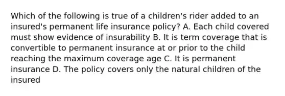 Which of the following is true of a children's rider added to an insured's permanent life insurance policy? A. Each child covered must show evidence of insurability B. It is term coverage that is convertible to permanent insurance at or prior to the child reaching the maximum coverage age C. It is permanent insurance D. The policy covers only the natural children of the insured