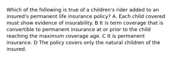 Which of the following is true of a children's rider added to an insured's permanent life insurance policy? A. Each child covered must show evidence of insurability. B It is term coverage that is convertible to permanent insurance at or prior to the child reaching the maximum coverage age. C It is permanent insurance. D The policy covers only the natural children of the insured.