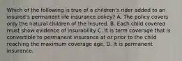 Which of the following is true of a children's rider added to an insured's permanent life insurance policy? A. The policy covers only the natural children of the insured. B. Each child covered must show evidence of insurability C. It is term coverage that is convertible to permanent insurance at or prior to the child reaching the maximum coverage age. D. It is permanent insurance.