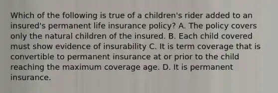 Which of the following is true of a children's rider added to an insured's permanent life insurance policy? A. The policy covers only the natural children of the insured. B. Each child covered must show evidence of insurability C. It is term coverage that is convertible to permanent insurance at or prior to the child reaching the maximum coverage age. D. It is permanent insurance.